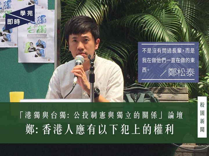 鄭松泰：香港人應有以下犯上的權利 【學苑專訊】鄭松泰於發言開首指出很多香港人對「獨」的印象負面，然而現代民主政體的基本原理卻是由「獨」開始，台獨、港獨是現代政體自然發展必然面對的過程。他解釋，獨攬公共資源的人可藉特權侵害其他人的財產及褫奪基本人生保障。使人不可攬權，正是英國《大憲章》的起源。鄭指出憲制的四個特點：當權者或特權者可以犯錯、犯錯必須接受懲罰、在契約下如何受罰及人民人身安全受到保障。 修憲法反特權 香港自立自主 鄭續指，香港現時面對的特權階級制度造成功能組別的存在，部分人在議會制度及選舉過程中比其他人多一票，擁有更大的聲音；而制度下的分組點票則使特權不須為錯誤承擔懲罰、可以以權謀私，超然於制度約制。故此，香港人應擁有以下犯上推翻香港殖民的權利。過往港人以各種方法逼使政府面對人們的不滿，但政府依舊利用輿論、國家、警察機器打壓尋求獨立自主的聲音。由此觀之，香港人不能再依賴主流媒體或是其他國家，而是應透過變相公投，撰寫香港人的憲法，與政府重新訂立契約，並由香港人議訂屬於自己的憲法。最後，鄭總結公投制憲運動的理念是追求一個香港人能夠自立、自決、自主的香港。 香港人不應自我設限 在回應環節中，鄭補充指香港人在過去的民主運動中都採取被動的爭取方式，往往在社會出現危機時或政府製造出不必要的威脅、問題時才作出反應，這是一種自我萎縮、自我設限的文化。香港人不應等待政府製造出學位、奶粉恐荒等社會問題時才作出反應，而是主動出擊， 由政制根本著手，設定好爭取民主的目標，要求新一屆特首回應香港人的制憲要求，並透過2018年的補選公投讓新一代進入立法會，締造意識形態上、香港本位上的世代交替。