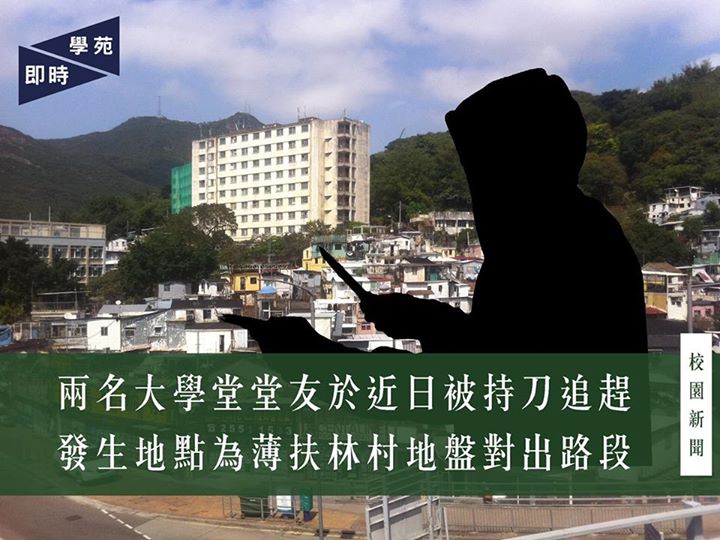 兩名大學堂堂友於近日被持刀追趕 發生地點為薄扶林村地盤對出路段 【學苑專訊】本刊接獲消息指，近日發生兩宗大學堂堂友被持刀追趕事件，幸兩名同學最後皆安全返回舍堂。兩宗事件的發生位置為置富至大學堂途中，薄扶林村地盤對出路段，皆發生於晚上8至9時，大學堂舍監亦已報警求助。特此報道，望各位港大同學加倍留意，注意安全。