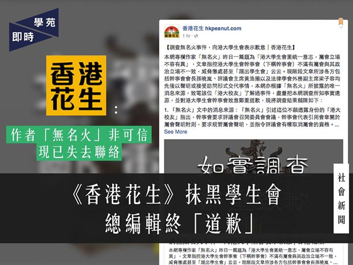 《香港花生》抹黑學生會 總編輯終「道歉」 【學苑專訊】《香港花生》於今日（6月15日）晚上7時39分，於其網站及FB專頁發表題為《調查無名火事件，向港大學生會表示歉意》的文章［1］，就早前「無名火」的一篇文章《港大學生會圖統一意志，屬會立場不容有異》〔2〕（下稱該文）「引致公眾對幹事會及其會長孫曉嵐的嚴重誤解」表示歉意。 文章指出，消息人士「港大校友」為原文的唯一消息來源，而《香港花生》仍發佈該文，輕信「無名火」的說話。據《香港花生》調查，「港大校友」指該文「論調偏頗」，「無名火」多番為該文中的失實陳述辯護。文章又指「無名火」曾以該網記者名義致電「幹事會有關人士」，但實以「HKTM」楊姓記者的身份致電法律學會外務副主席梁子容。《香港花生》承認「無名火」的說法與網站編輯所悉「有出入」。「無名火」雖為《香港花生》的專欄作家，但文章現指他「並非一位可信的記者」，並表示已無法聯絡該人。《香港花生》為過度信任「無名火」而「錯誤刊登文章」向相關人士致歉，並承諾對敏感新聞消息會嚴加查考。 評議會主席黃浩揚表示希望網絡傳媒在採訪工作上保持客觀持平，確保消息來源準確，否則會對當事人的名聲造成很大影響。黃亦表示理解《香港花生》可能對香港大學學生會憲章制度不太認識，歡迎《香港花生》在日後採訪時如有疑問先作查詢。黃對事件深表遺憾，並表示不再追究。 註： ［1］《調查無名火事件，向港大學生會表示歉意》香港花生 http://news.hkpeanut.com/archives/17719 〔2〕《港大學生會圖統一意志, 屬會立場不容有異》無名火－香港花生…